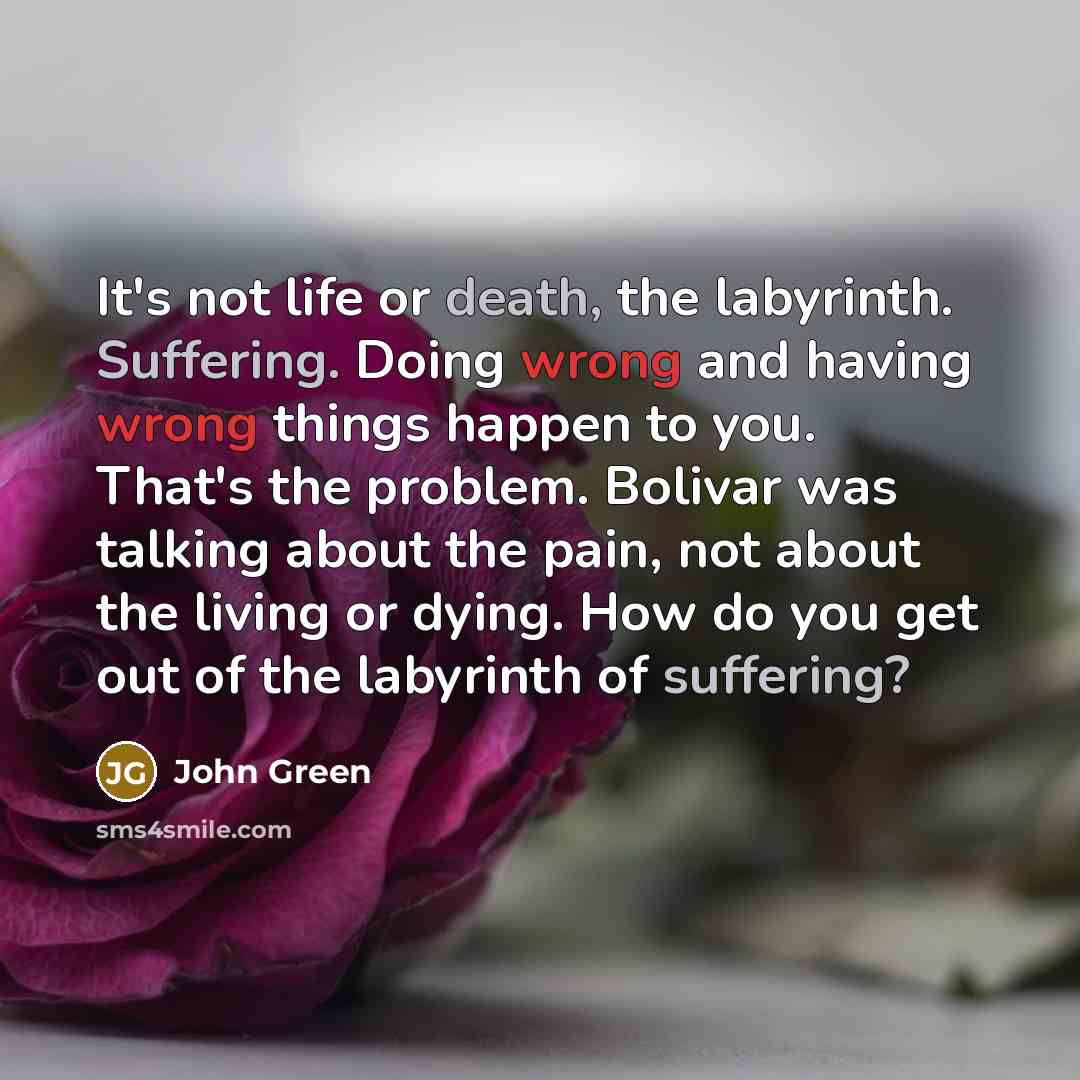 “It's not life or death, the labyrinth. Suffering. Doing wrong and having wrong things happen to you. That's the problem. Bolivar was talking about the pain, not about the living or dying. How do you get out of the labyrinth of suffering?” quote by John Green