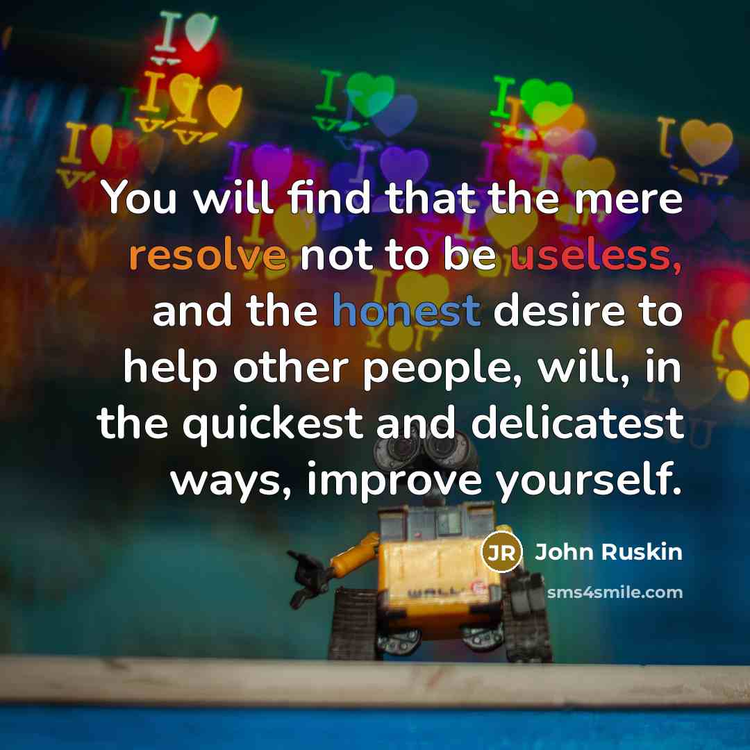 “You will find that the mere resolve not to be useless, and the honest desire to help other people, will, in the quickest and delicatest ways, improve yourself.” quote by John Ruskin