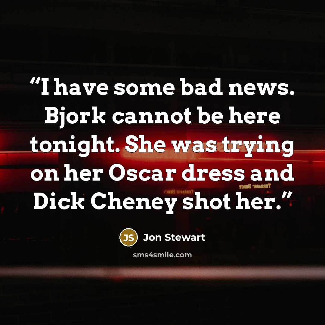 “I have some bad news. Bjork cannot be here tonight. She was trying on her Oscar dress and Dick Cheney shot her.” quote by Jon Stewart