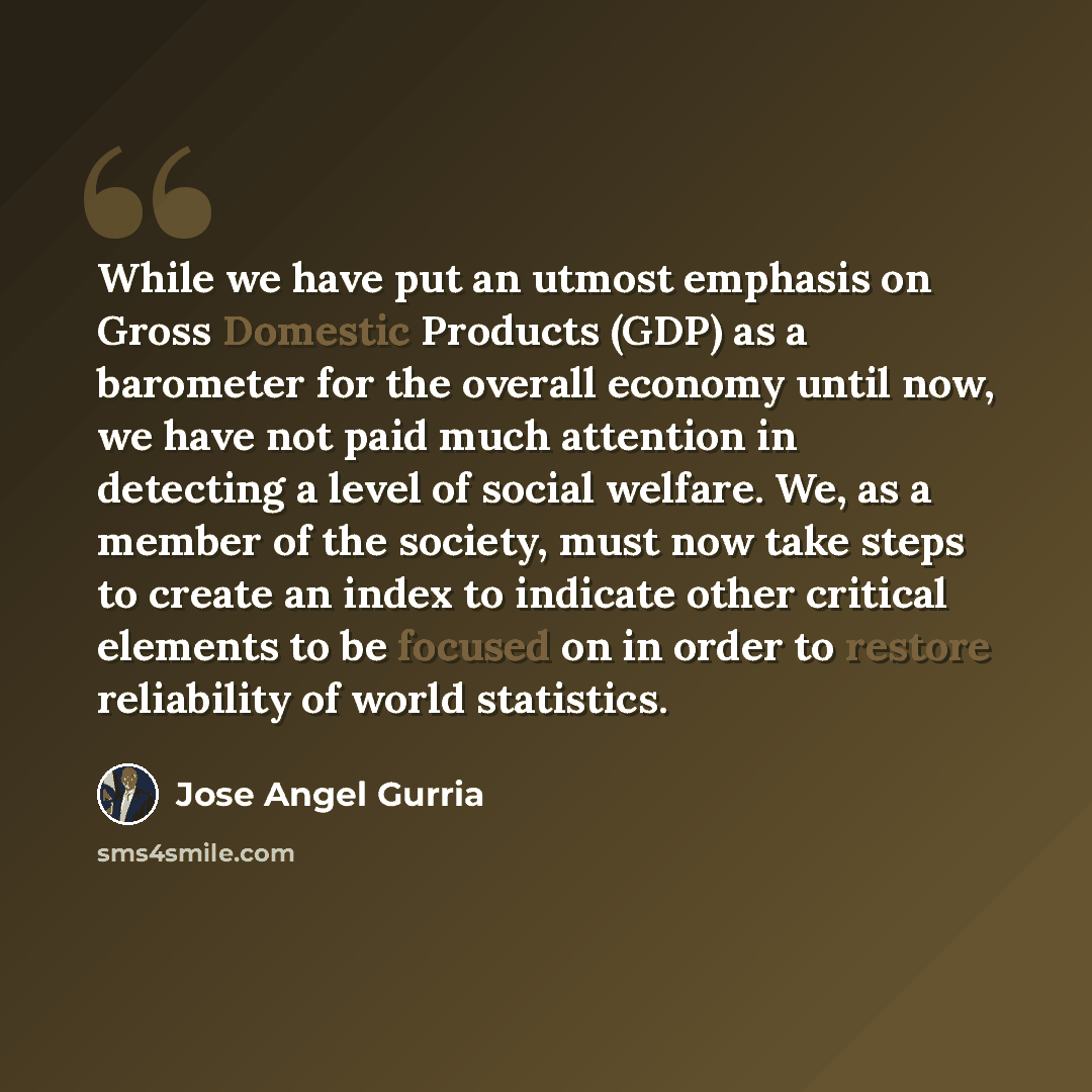 “While we have put an utmost emphasis on Gross Domestic Products (GDP) as a barometer for the overall economy until now, we have not paid much attention in detecting a level of social welfare. We, as a member of the society, must now take steps to create an index to indicate other critical elements…” quote by Jose Angel Gurria