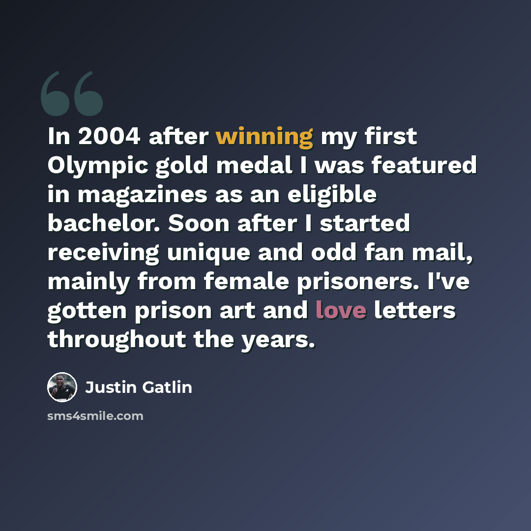 “In 2004 after winning my first Olympic gold medal I was featured in magazines as an eligible bachelor. Soon after I started receiving unique and odd fan mail, mainly from female prisoners. I've gotten prison art and love letters throughout the years.” quote by Justin Gatlin