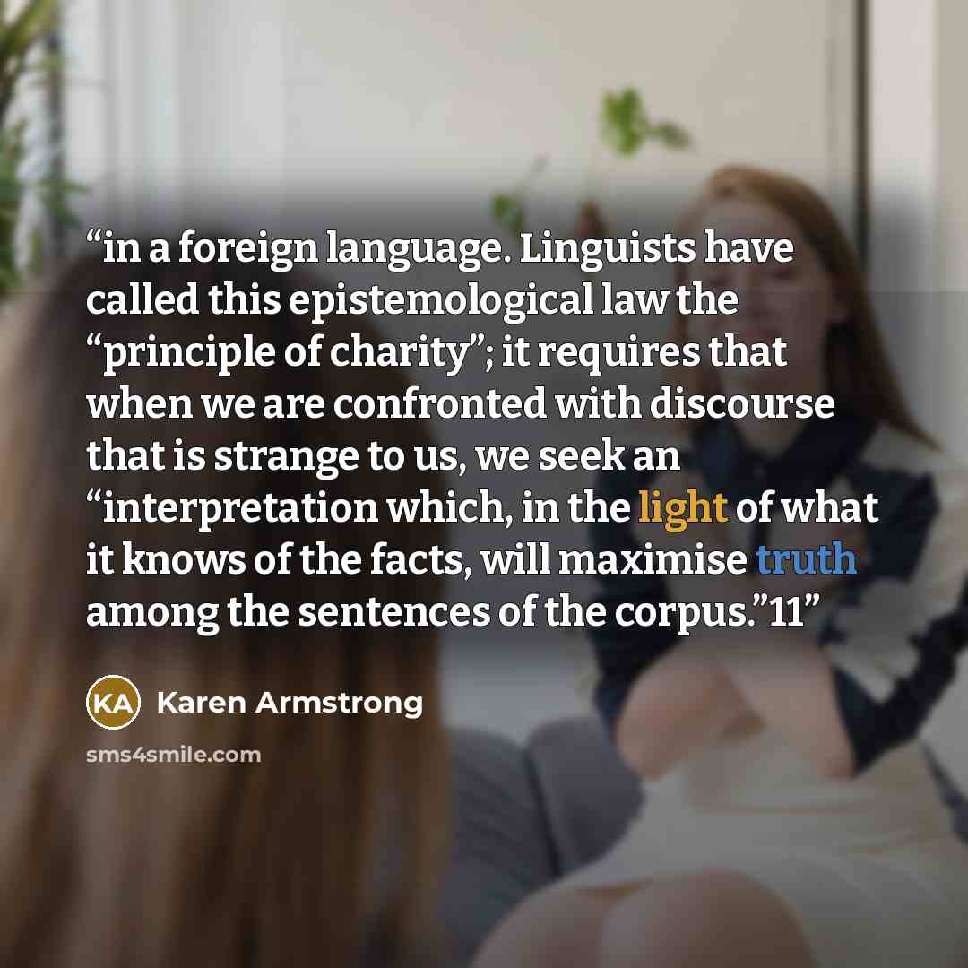 “in a foreign language. Linguists have called this epistemological law the “principle of charity”; it requires that when we are confronted with discourse that is strange to us, we seek an “interpretation which, in the light of what it knows of the facts, will maximise truth among the sentences of…” quote by Karen Armstrong