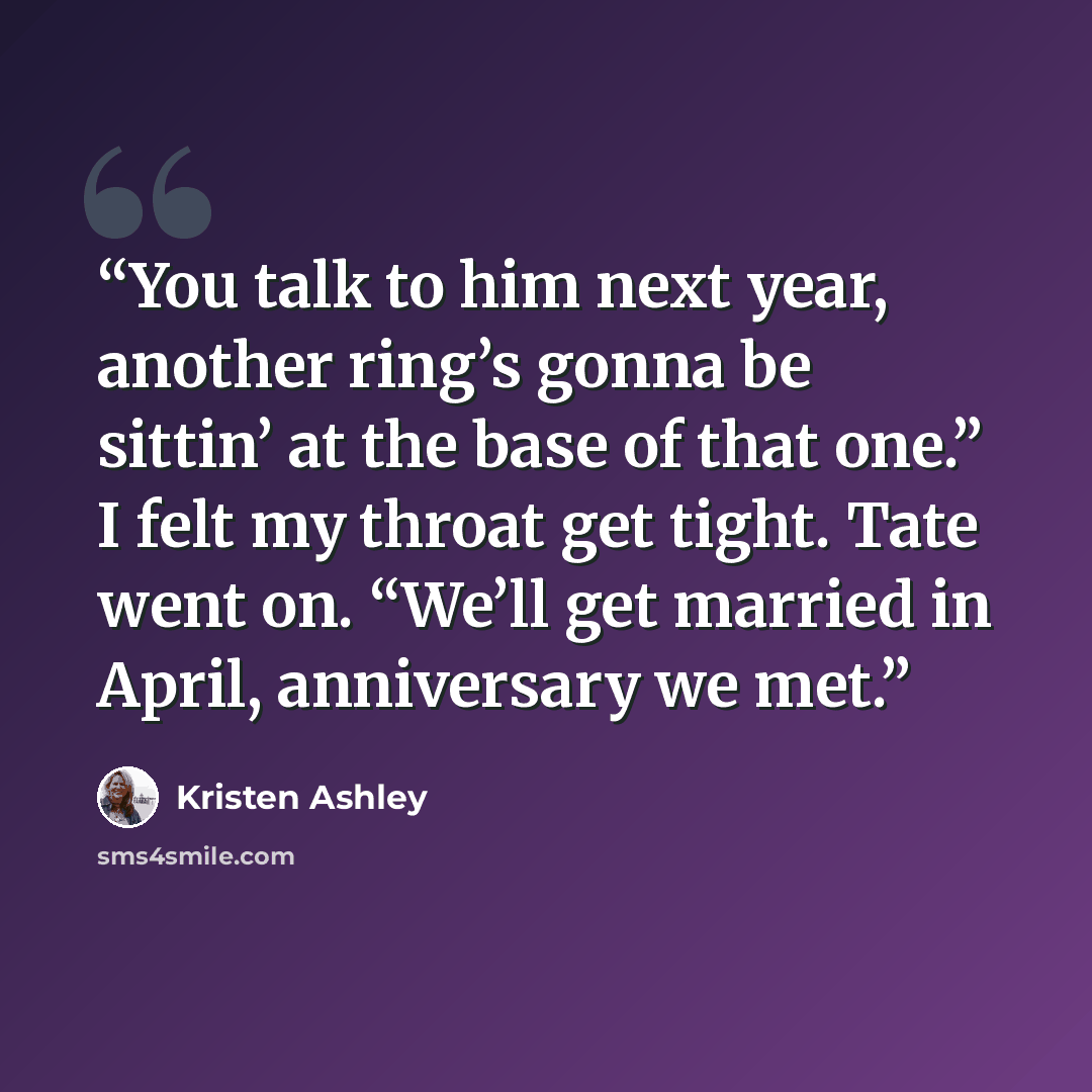 “You talk to him next year, another ring’s gonna be sittin’ at the base of that one.” I felt my throat get tight. Tate went on. “We’ll get married in April, anniversary we met.” quote by Kristen Ashley