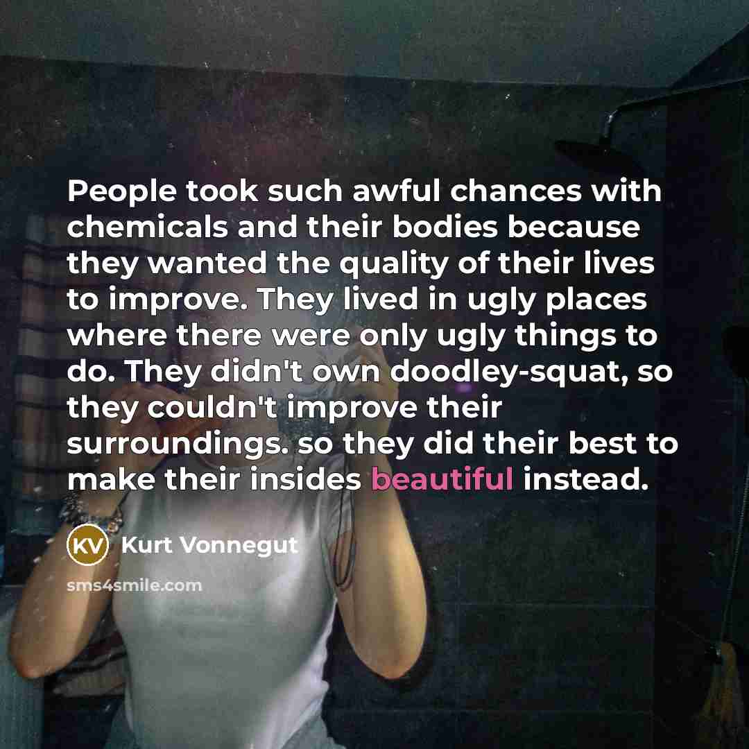 “People took such awful chances with chemicals and their bodies because they wanted the quality of their lives to improve. They lived in ugly places where there were only ugly things to do. They didn't own doodley-squat, so they couldn't improve their surroundings. so they did their best to make…” quote by Kurt Vonnegut