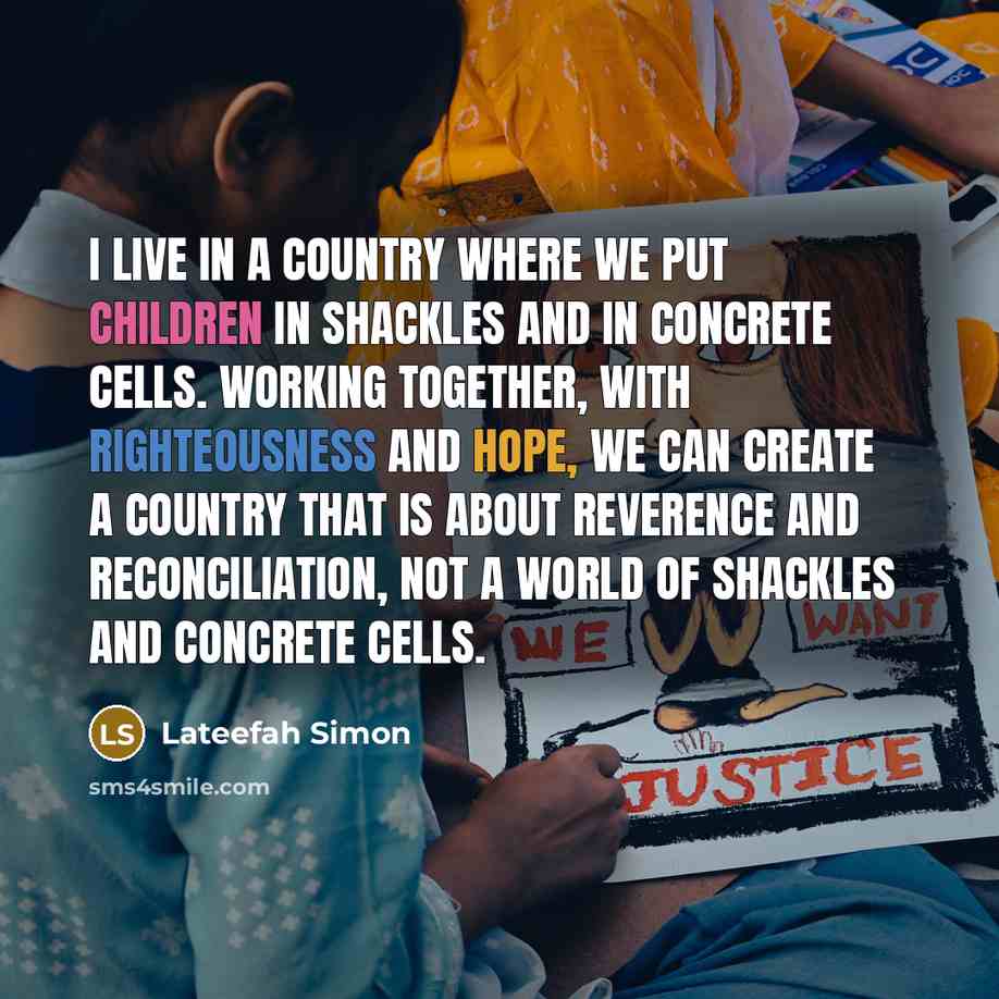 “I live in a country where we put children in shackles and in concrete cells. Working together, with righteousness and hope, we can create a country that is about reverence and reconciliation, not a world of shackles and concrete cells.” quote by Lateefah Simon