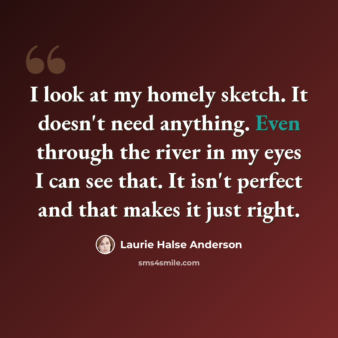 “I look at my homely sketch. It doesn't need anything. Even through the river in my eyes I can see that. It isn't perfect and that makes it just right.” quote by Laurie Halse Anderson