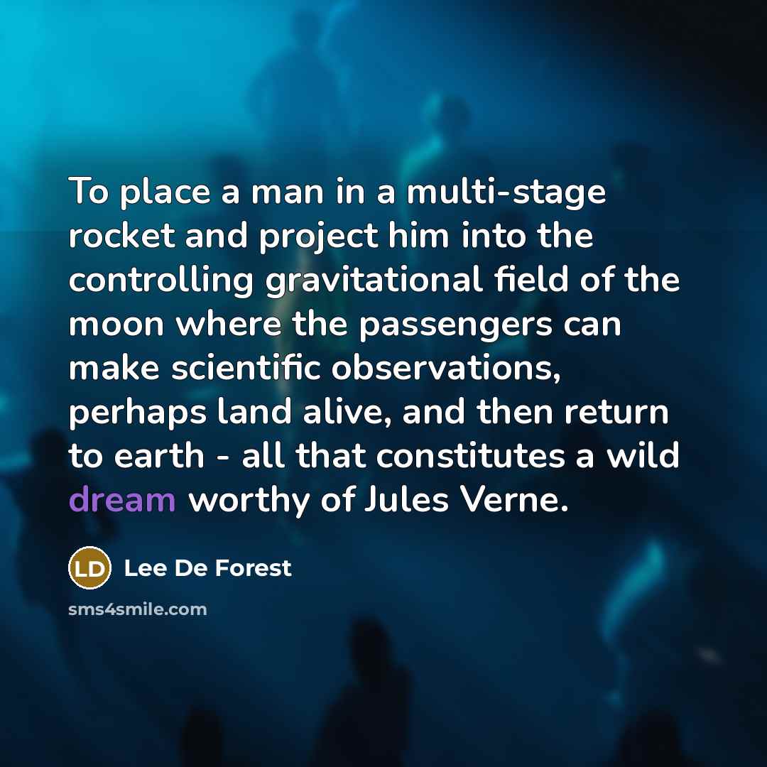 “To place a man in a multi-stage rocket and project him into the controlling gravitational field of the moon where the passengers can make scientific observations, perhaps land alive, and then return to earth - all that constitutes a wild dream worthy of Jules Verne.” quote by Lee De Forest