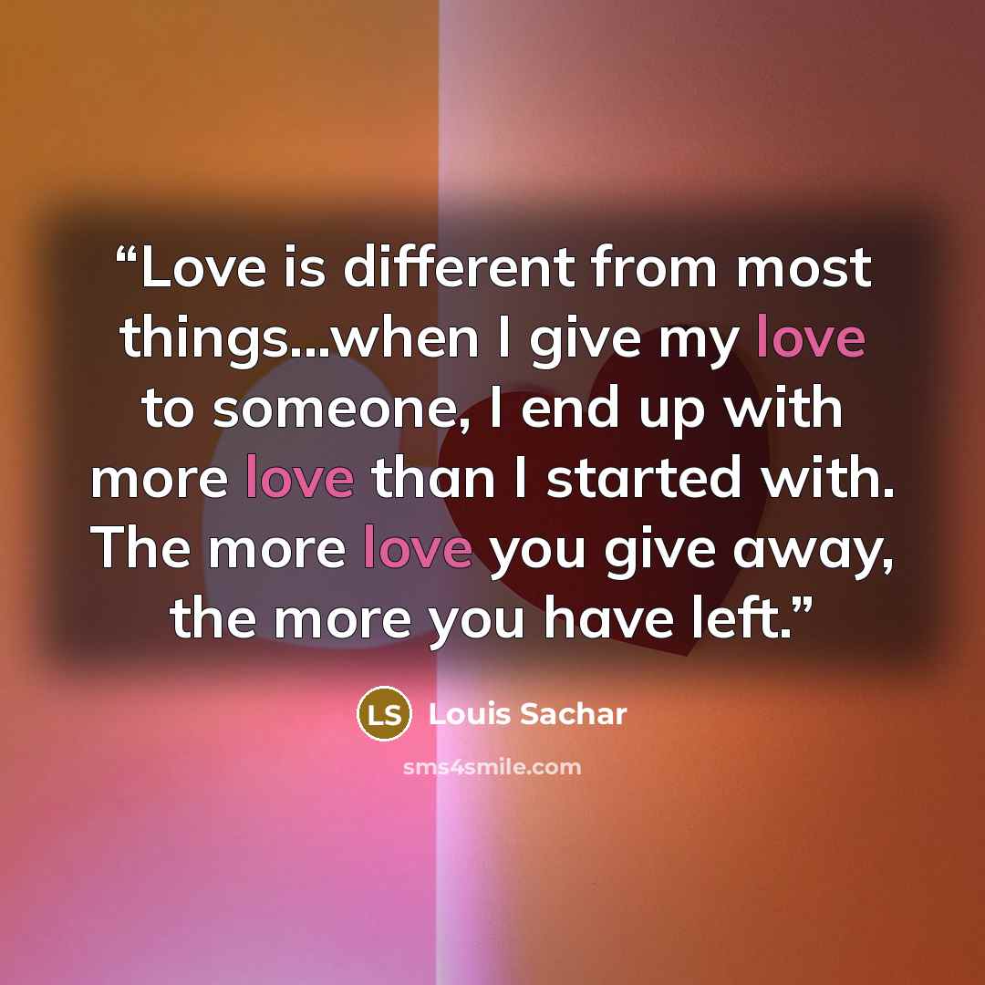 “Love is different from most things...when I give my love to someone, I end up with more love than I started with. The more love you give away, the more you have left.” quote by Louis Sachar