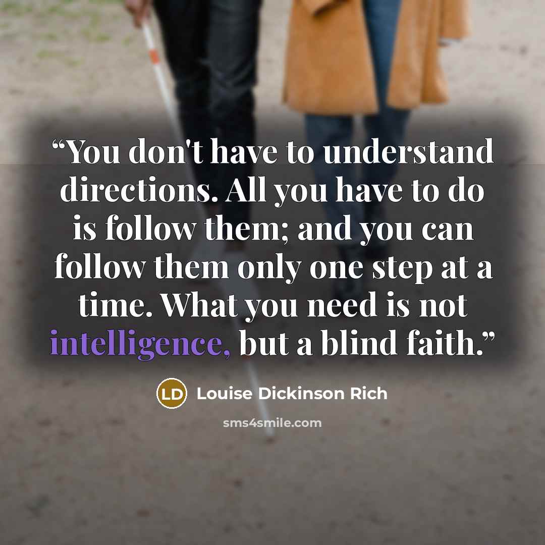 “You don't have to understand directions. All you have to do is follow them; and you can follow them only one step at a time. What you need is not intelligence, but a blind faith.” quote by Louise Dickinson Rich
