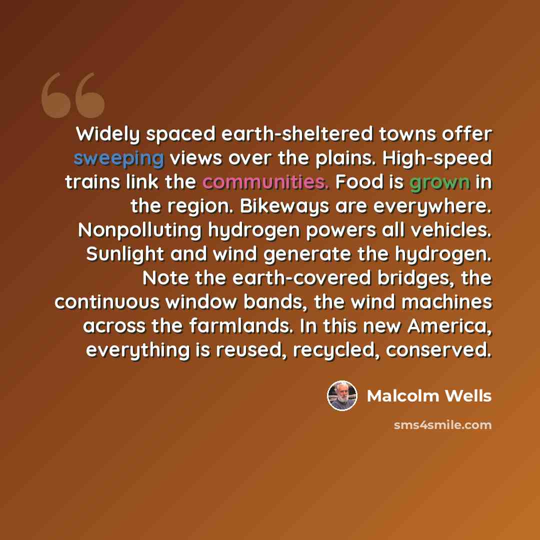 “Widely spaced earth-sheltered towns offer sweeping views over the plains. High-speed trains link the communities. Food is grown in the region. Bikeways are everywhere. Nonpolluting hydrogen powers all vehicles. Sunlight and wind generate the hydrogen. Note the earth-covered bridges, the continuous…” quote by Malcolm Wells
