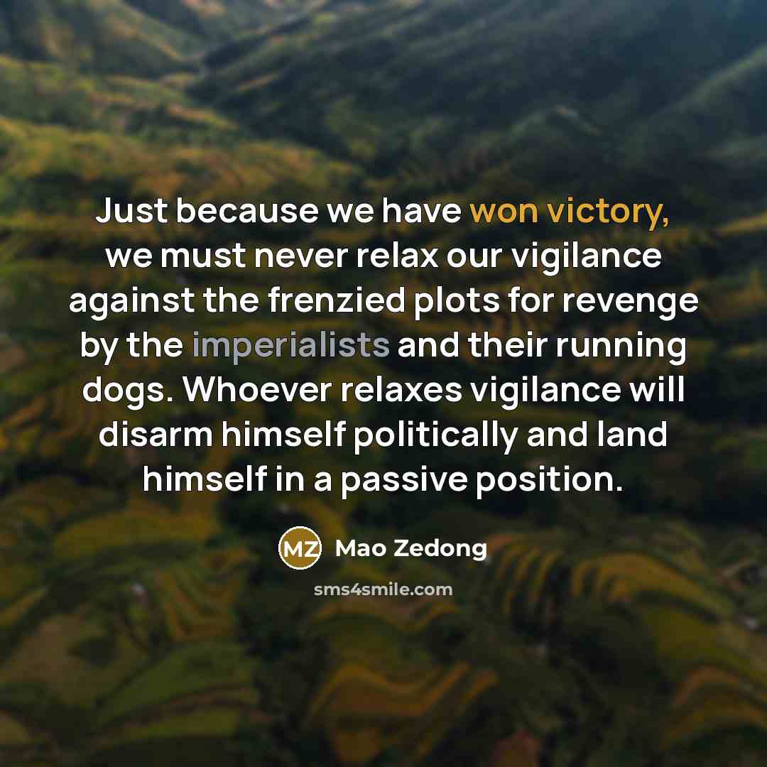 “Just because we have won victory, we must never relax our vigilance against the frenzied plots for revenge by the imperialists and their running dogs. Whoever relaxes vigilance will disarm himself politically and land himself in a passive position.” quote by Mao Zedong