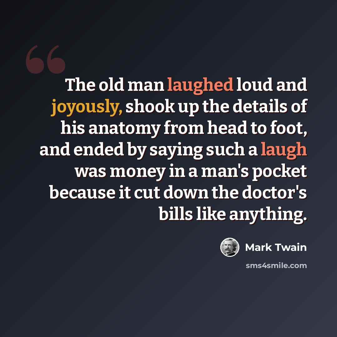 “The old man laughed loud and joyously, shook up the details of his anatomy from head to foot, and ended by saying such a laugh was money in a man's pocket because it cut down the doctor's bills like anything.” quote by Mark Twain