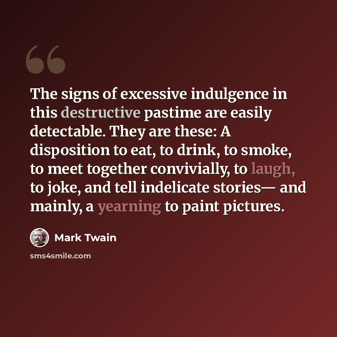 “The signs of excessive indulgence in this destructive pastime are easily detectable. They are these: A disposition to eat, to drink, to smoke, to meet together convivially, to laugh, to joke, and tell indelicate stories— and mainly, a yearning to paint pictures.” quote by Mark Twain