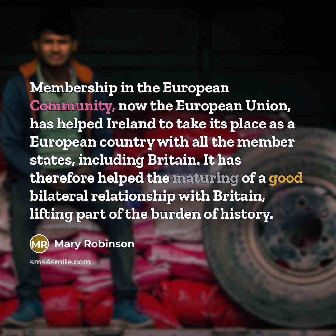 “Membership in the European Community, now the European Union, has helped Ireland to take its place as a European country with all the member states, including Britain. It has therefore helped the maturing of a good bilateral relationship with Britain, lifting part of the burden of history.” quote by Mary Robinson