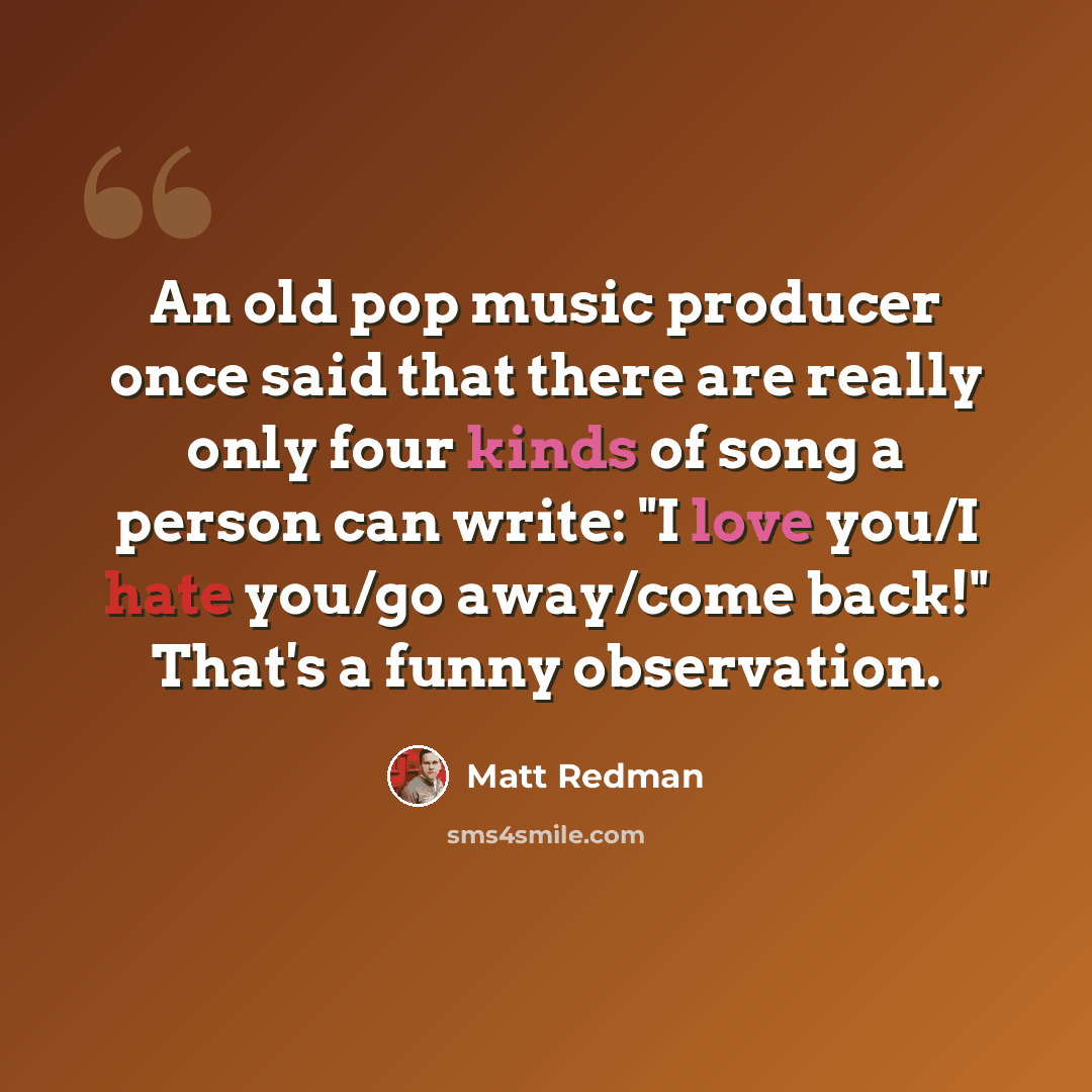 “An old pop music producer once said that there are really only four kinds of song a person can write: "I love you/I hate you/go away/come back!" That's a funny observation.” quote by Matt Redman