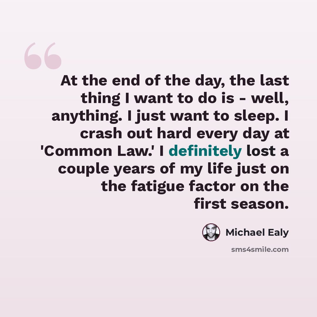 “At the end of the day, the last thing I want to do is - well, anything. I just want to sleep. I crash out hard every day at 'Common Law.' I definitely lost a couple years of my life just on the fatigue factor on the first season.” quote by Michael Ealy
