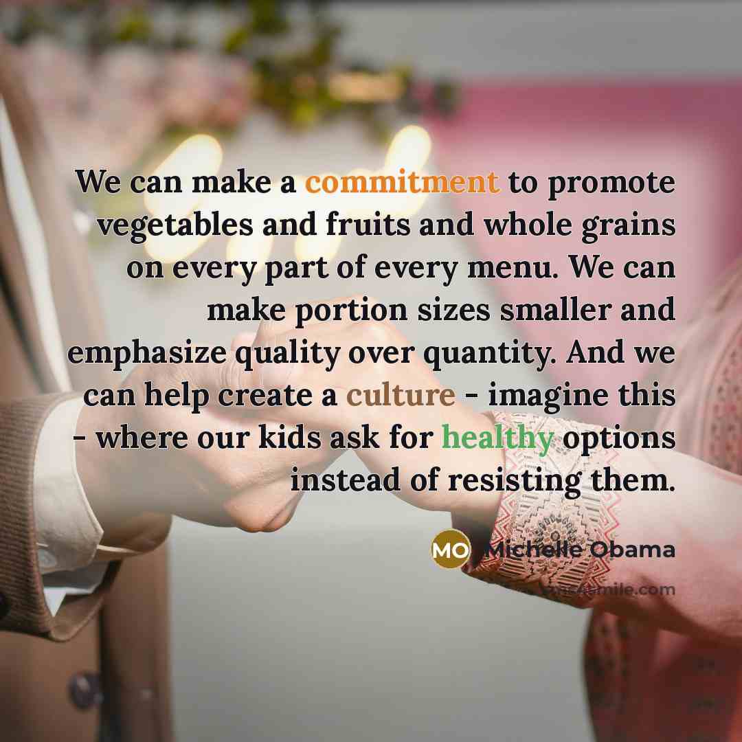 “We can make a commitment to promote vegetables and fruits and whole grains on every part of every menu. We can make portion sizes smaller and emphasize quality over quantity. And we can help create a culture - imagine this - where our kids ask for healthy options instead of resisting them.” quote by Michelle Obama