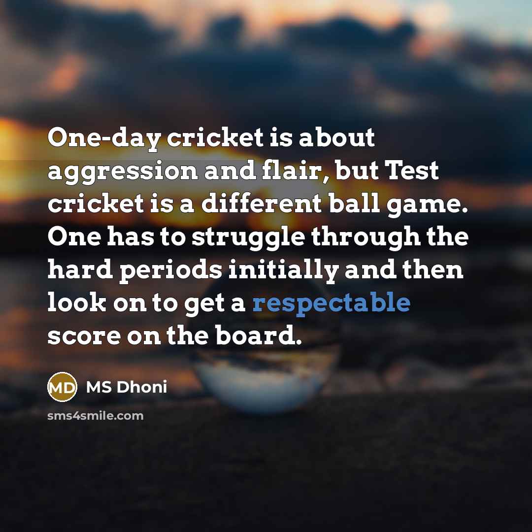 “One-day cricket is about aggression and flair, but Test cricket is a different ball game. One has to struggle through the hard periods initially and then look on to get a respectable score on the board.” quote by MS Dhoni