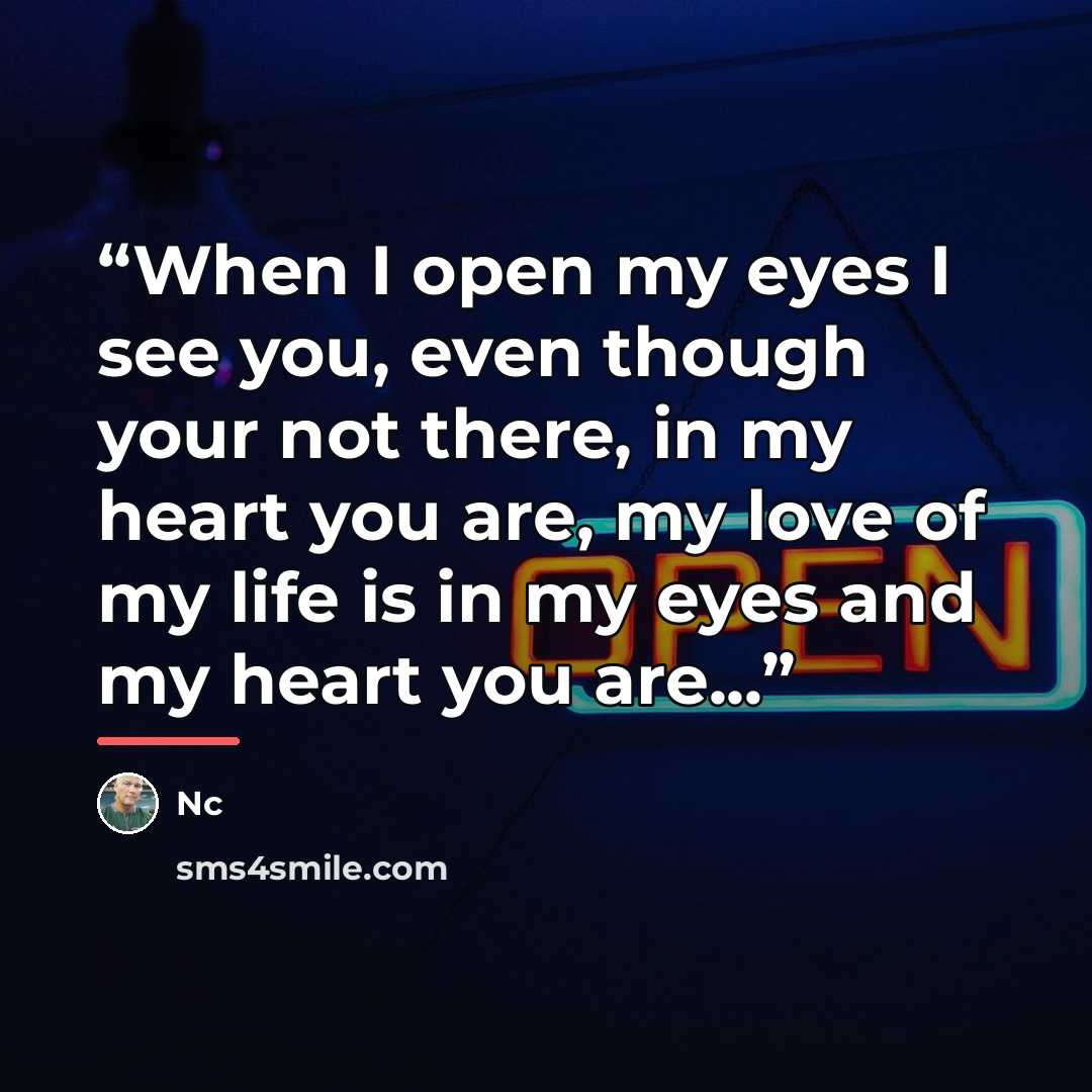 “When I open my eyes I see you, even though your not there, in my heart you are, my love of my life is in my eyes and my heart you are...” quote by NC