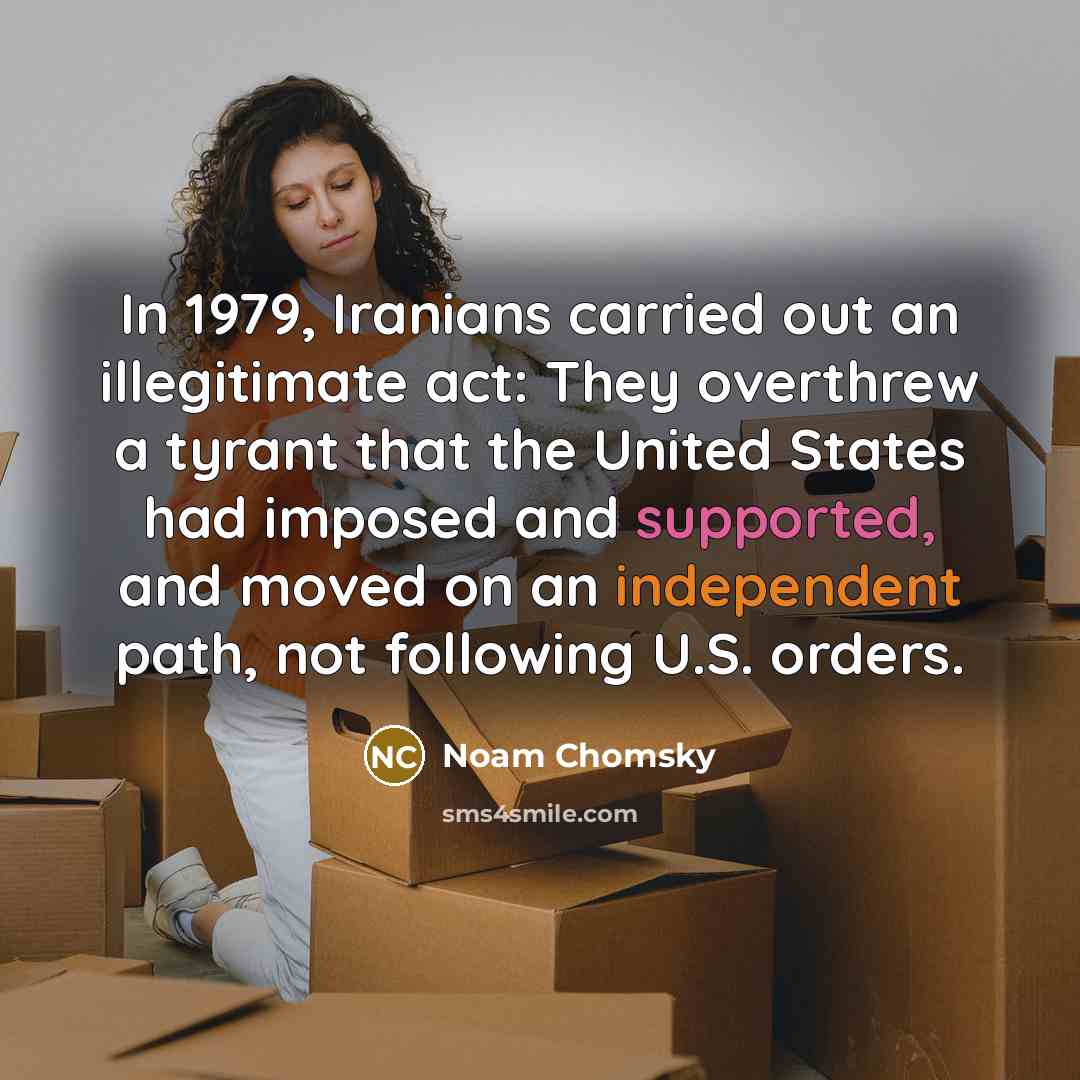 “In 1979, Iranians carried out an illegitimate act: They overthrew a tyrant that the United States had imposed and supported, and moved on an independent path, not following U.S. orders.” quote by Noam Chomsky
