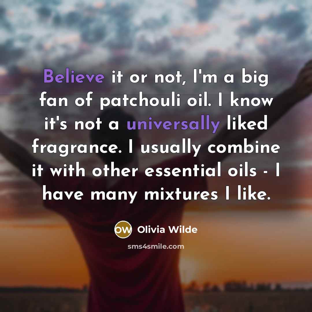 “Believe it or not, I'm a big fan of patchouli oil. I know it's not a universally liked fragrance. I usually combine it with other essential oils - I have many mixtures I like.” quote by Olivia Wilde