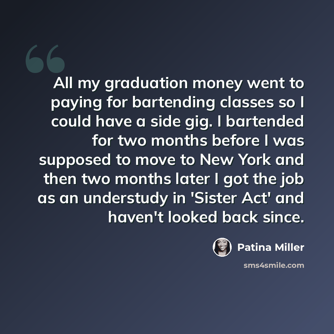 “All my graduation money went to paying for bartending classes so I could have a side gig. I bartended for two months before I was supposed to move to New York and then two months later I got the job as an understudy in 'Sister Act' and haven't looked back since.” quote by Patina Miller