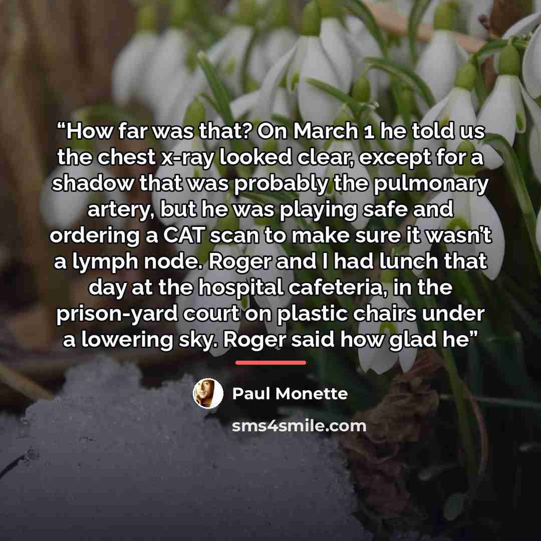“How far was that? On March 1 he told us the chest x-ray looked clear, except for a shadow that was probably the pulmonary artery, but he was playing safe and ordering a CAT scan to make sure it wasn’t a lymph node. Roger and I had lunch that day at the hospital cafeteria, in the prison-yard court…” quote by Paul Monette