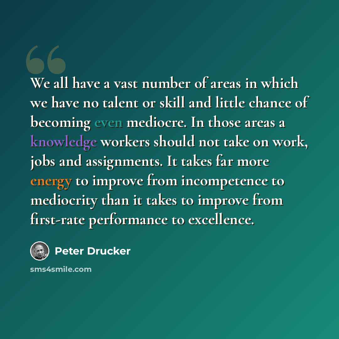 “We all have a vast number of areas in which we have no talent or skill and little chance of becoming even mediocre. In those areas a knowledge workers should not take on work, jobs and assignments. It takes far more energy to improve from incompetence to mediocrity than it takes to improve from…” quote by Peter Drucker