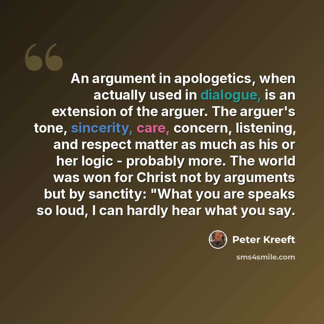 “An argument in apologetics, when actually used in dialogue, is an extension of the arguer. The arguer's tone, sincerity, care, concern, listening, and respect matter as much as his or her logic - probably more. The world was won for Christ not by arguments but by sanctity: "What you are speaks so…” quote by Peter Kreeft