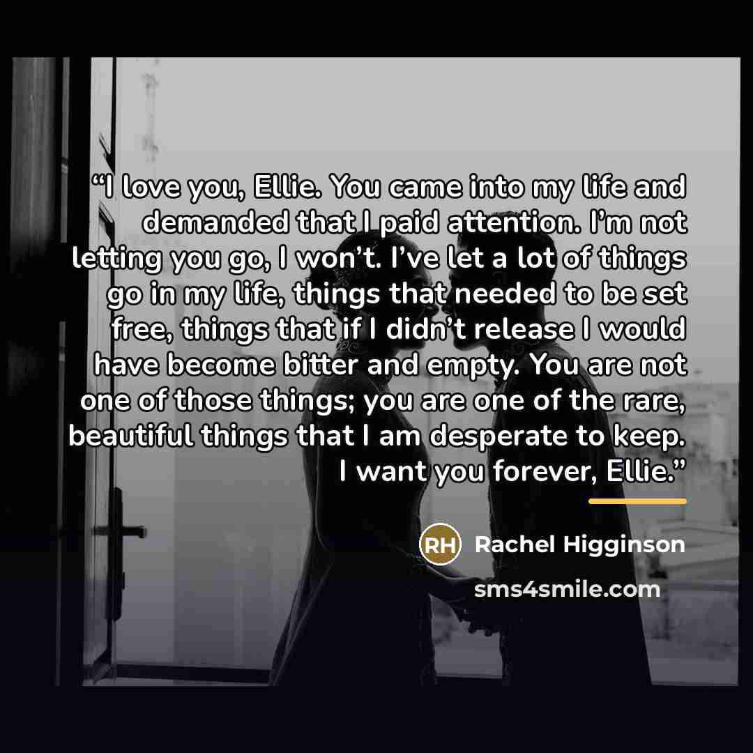 “I love you, Ellie. You came into my life and demanded that I paid attention. I’m not letting you go, I won’t. I’ve let a lot of things go in my life, things that needed to be set free, things that if I didn’t release I would have become bitter and empty. You are not one of those things; you are…” quote by Rachel Higginson
