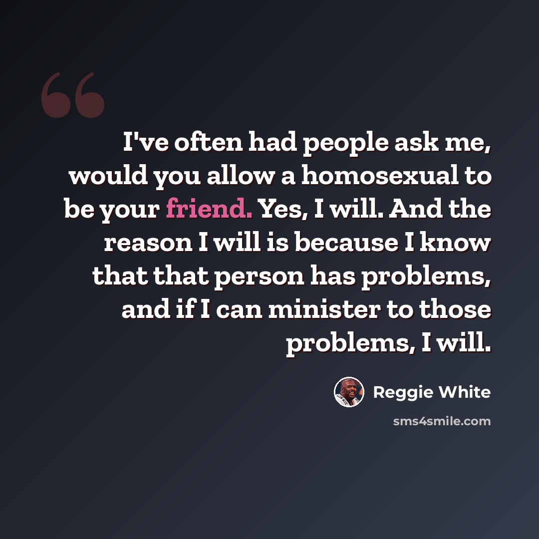 “I've often had people ask me, would you allow a homosexual to be your friend. Yes, I will. And the reason I will is because I know that that person has problems, and if I can minister to those problems, I will.” quote by Reggie White