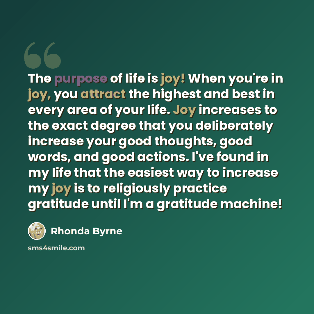 “The purpose of life is joy! When you're in joy, you attract the highest and best in every area of your life. Joy increases to the exact degree that you deliberately increase your good thoughts, good words, and good actions. I've found in my life that the easiest way to increase my joy is to…” quote by Rhonda Byrne