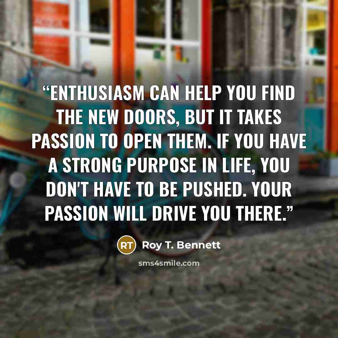 “Enthusiasm can help you find the new doors, but it takes passion to open them. If you have a strong purpose in life, you don't have to be pushed. Your passion will drive you there.” quote by Roy T. Bennett