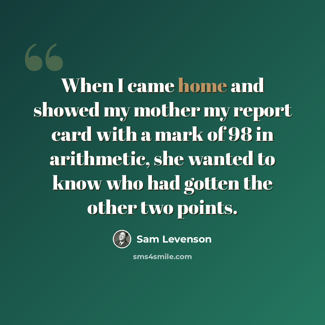 “When I came home and showed my mother my report card with a mark of 98 in arithmetic, she wanted to know who had gotten the other two points.” quote by Sam Levenson