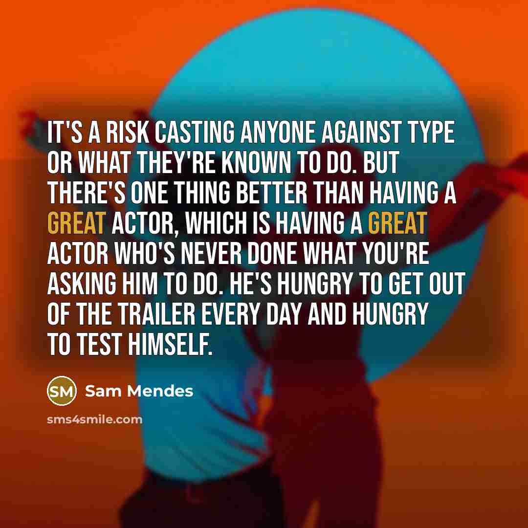 “It's a risk casting anyone against type or what they're known to do. But there's one thing better than having a great actor, which is having a great actor who's never done what you're asking him to do. He's hungry to get out of the trailer every day and hungry to test himself.” quote by Sam Mendes