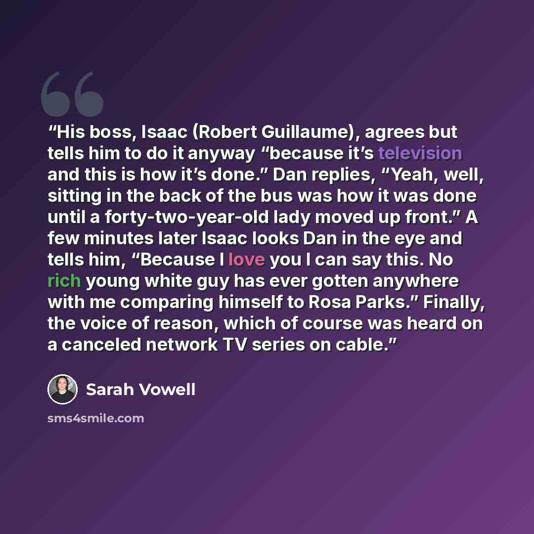 “His boss, Isaac (Robert Guillaume), agrees but tells him to do it anyway “because it’s television and this is how it’s done.” Dan replies, “Yeah, well, sitting in the back of the bus was how it was done until a forty-two-year-old lady moved up front.” A few minutes later Isaac looks Dan in the eye…” quote by Sarah Vowell