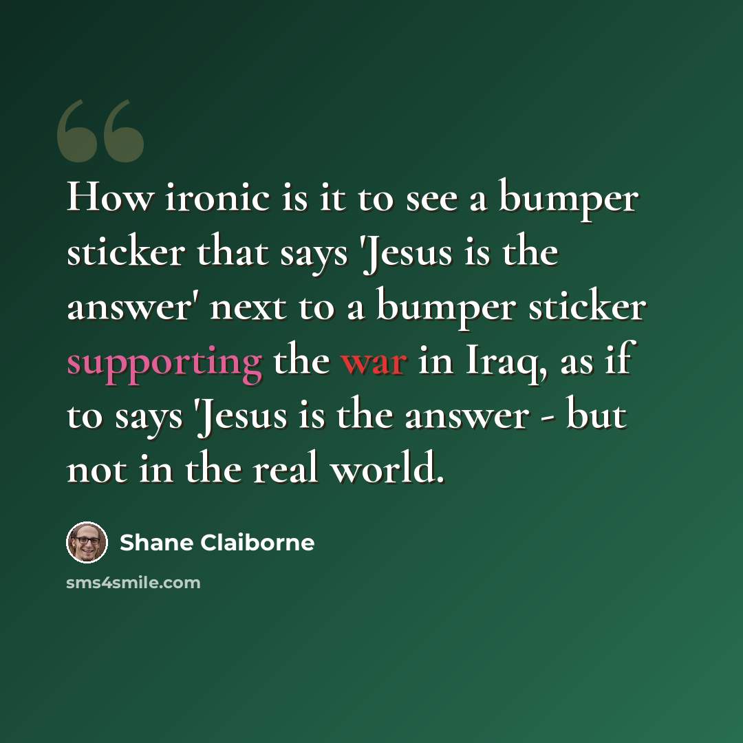 “How ironic is it to see a bumper sticker that says 'Jesus is the answer' next to a bumper sticker supporting the war in Iraq, as if to says 'Jesus is the answer - but not in the real world.” quote by Shane Claiborne