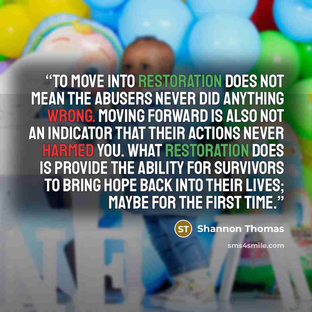 “To move into restoration does not mean the abusers never did anything wrong. Moving forward is also not an indicator that their actions never harmed you. What restoration does is provide the ability for survivors to bring hope back into their lives; maybe for the first time.” quote by Shannon Thomas