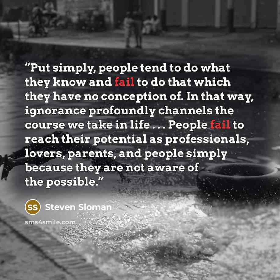 “Put simply, people tend to do what they know and fail to do that which they have no conception of. In that way, ignorance profoundly channels the course we take in life . . . People fail to reach their potential as professionals, lovers, parents, and people simply because they are not aware of the…” quote by Steven Sloman