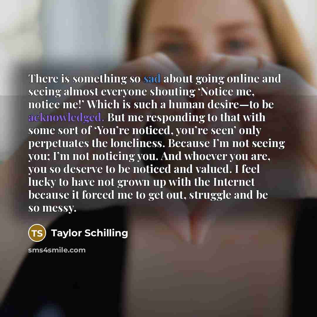 “There is something so sad about going online and seeing almost everyone shouting ‘Notice me, notice me!’ Which is such a human desire—to be acknowledged. But me responding to that with some sort of ‘You’re noticed, you’re seen’ only perpetuates the loneliness. Because I’m not seeing you; I’m not…” quote by Taylor Schilling