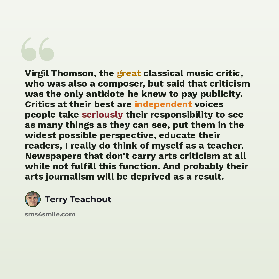 “Virgil Thomson, the great classical music critic, who was also a composer, but said that criticism was the only antidote he knew to pay publicity. Critics at their best are independent voices people take seriously their responsibility to see as many things as they can see, put them in the widest…” quote by Terry Teachout