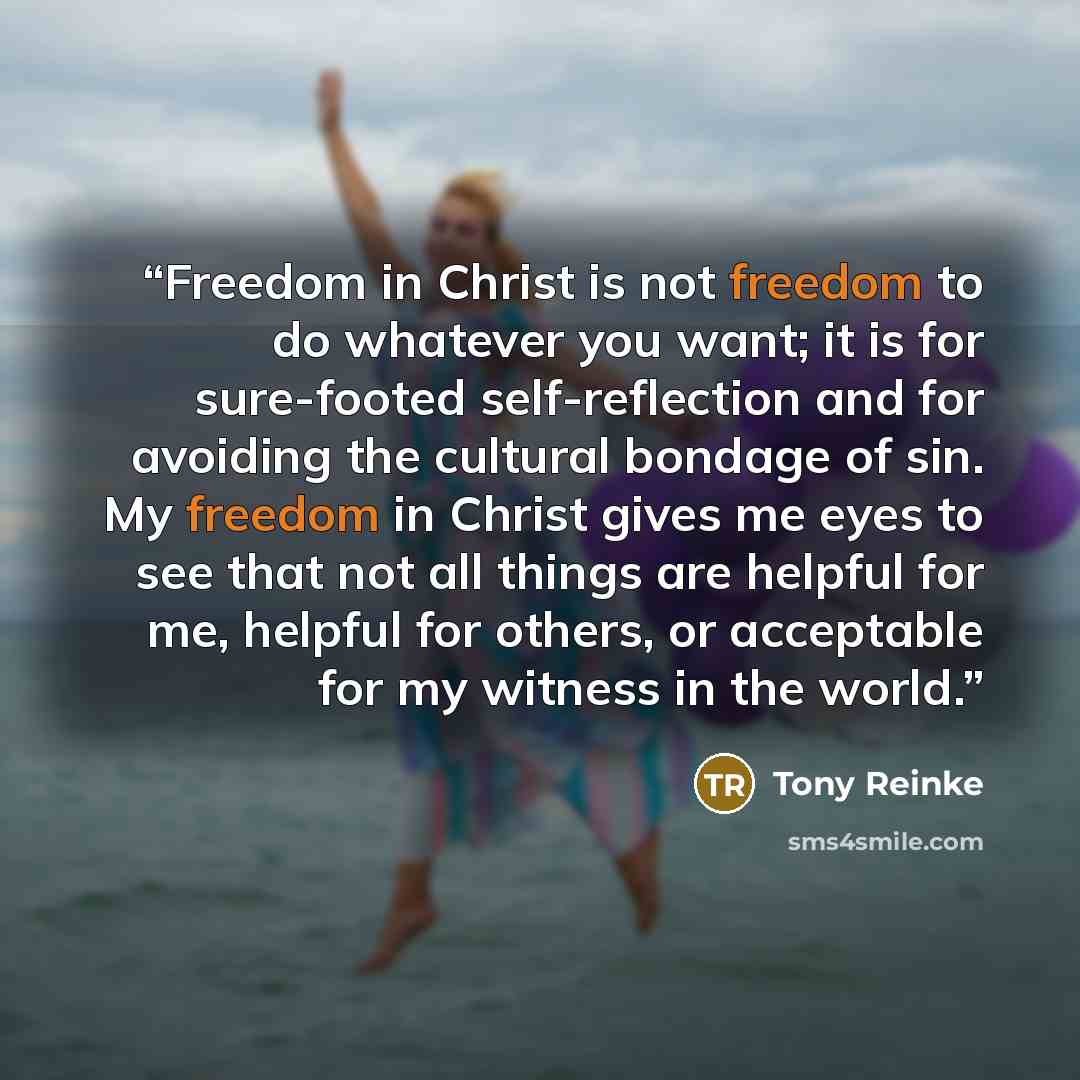 “Freedom in Christ is not freedom to do whatever you want; it is for sure-footed self-reflection and for avoiding the cultural bondage of sin. My freedom in Christ gives me eyes to see that not all things are helpful for me, helpful for others, or acceptable for my witness in the world.” quote by Tony Reinke