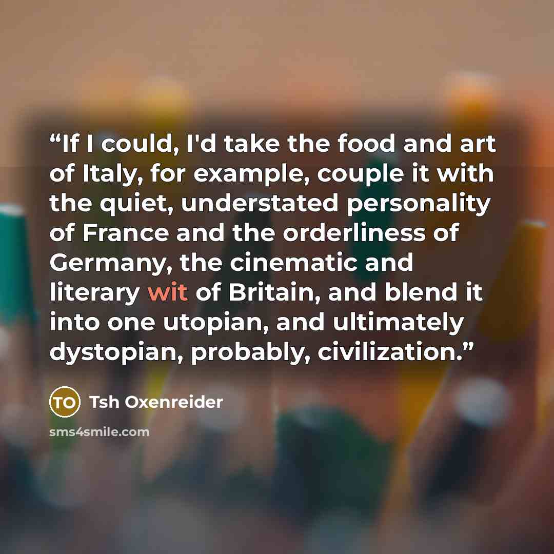 “If I could, I'd take the food and art of Italy, for example, couple it with the quiet, understated personality of France and the orderliness of Germany, the cinematic and literary wit of Britain, and blend it into one utopian, and ultimately dystopian, probably, civilization.” quote by Tsh Oxenreider