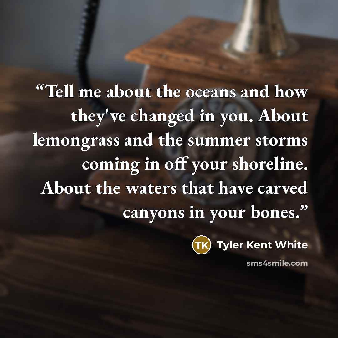 “Tell me about the oceans and how they've changed in you. About lemongrass and the summer storms coming in off your shoreline. About the waters that have carved canyons in your bones.” quote by Tyler Kent White