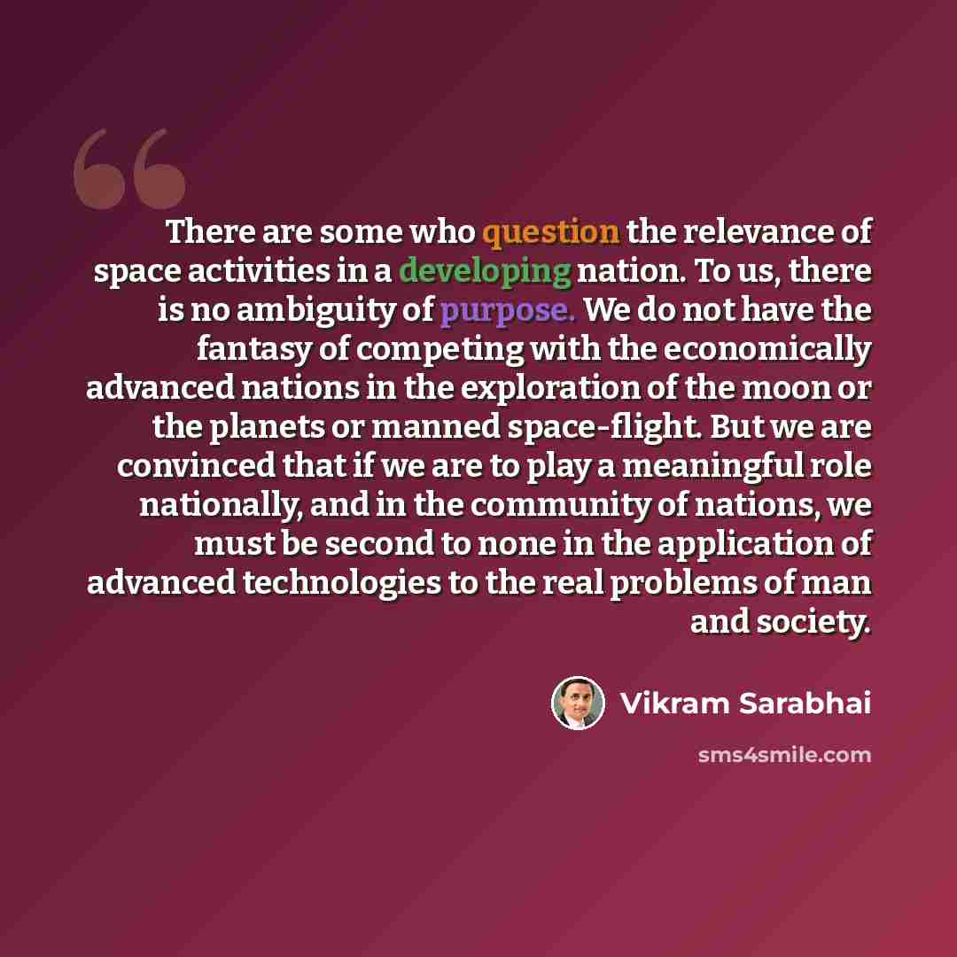 “There are some who question the relevance of space activities in a developing nation. To us, there is no ambiguity of purpose. We do not have the fantasy of competing with the economically advanced nations in the exploration of the moon or the planets or manned space-flight. But we are convinced…” quote by Vikram Sarabhai