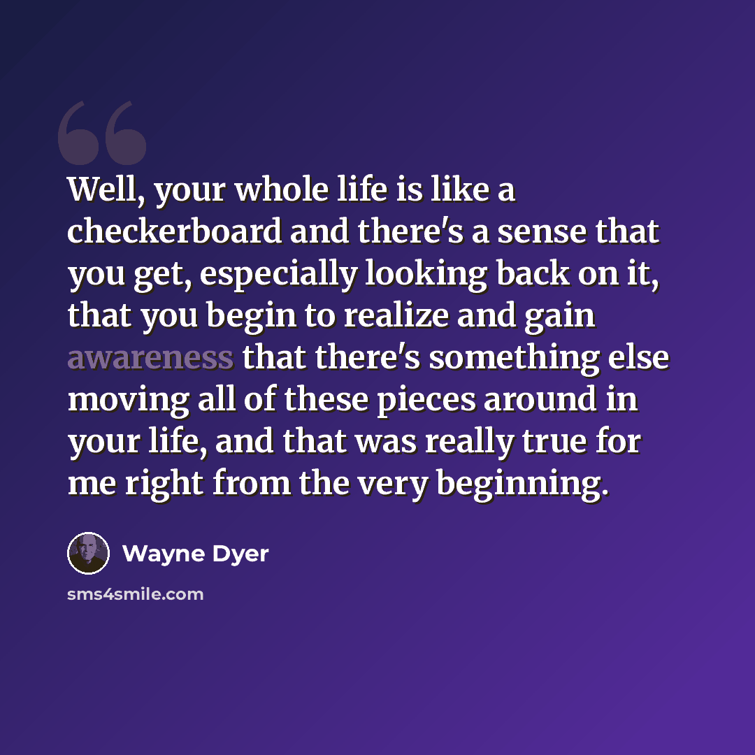 “Well, your whole life is like a checkerboard and there's a sense that you get, especially looking back on it, that you begin to realize and gain awareness that there's something else moving all of these pieces around in your life, and that was really true for me right from the very beginning.” quote by Wayne Dyer