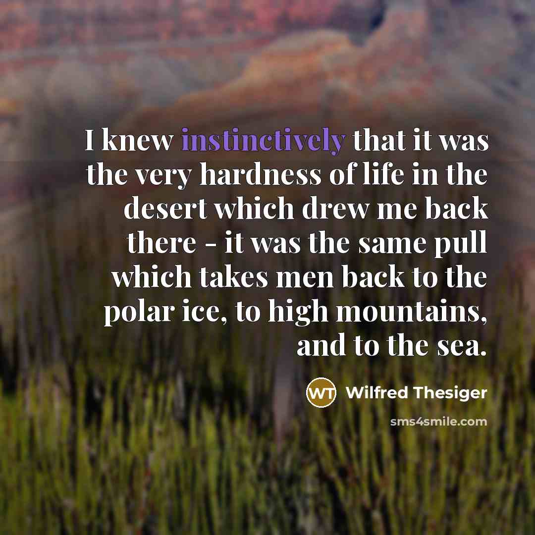 “I knew instinctively that it was the very hardness of life in the desert which drew me back there - it was the same pull which takes men back to the polar ice, to high mountains, and to the sea.” quote by Wilfred Thesiger