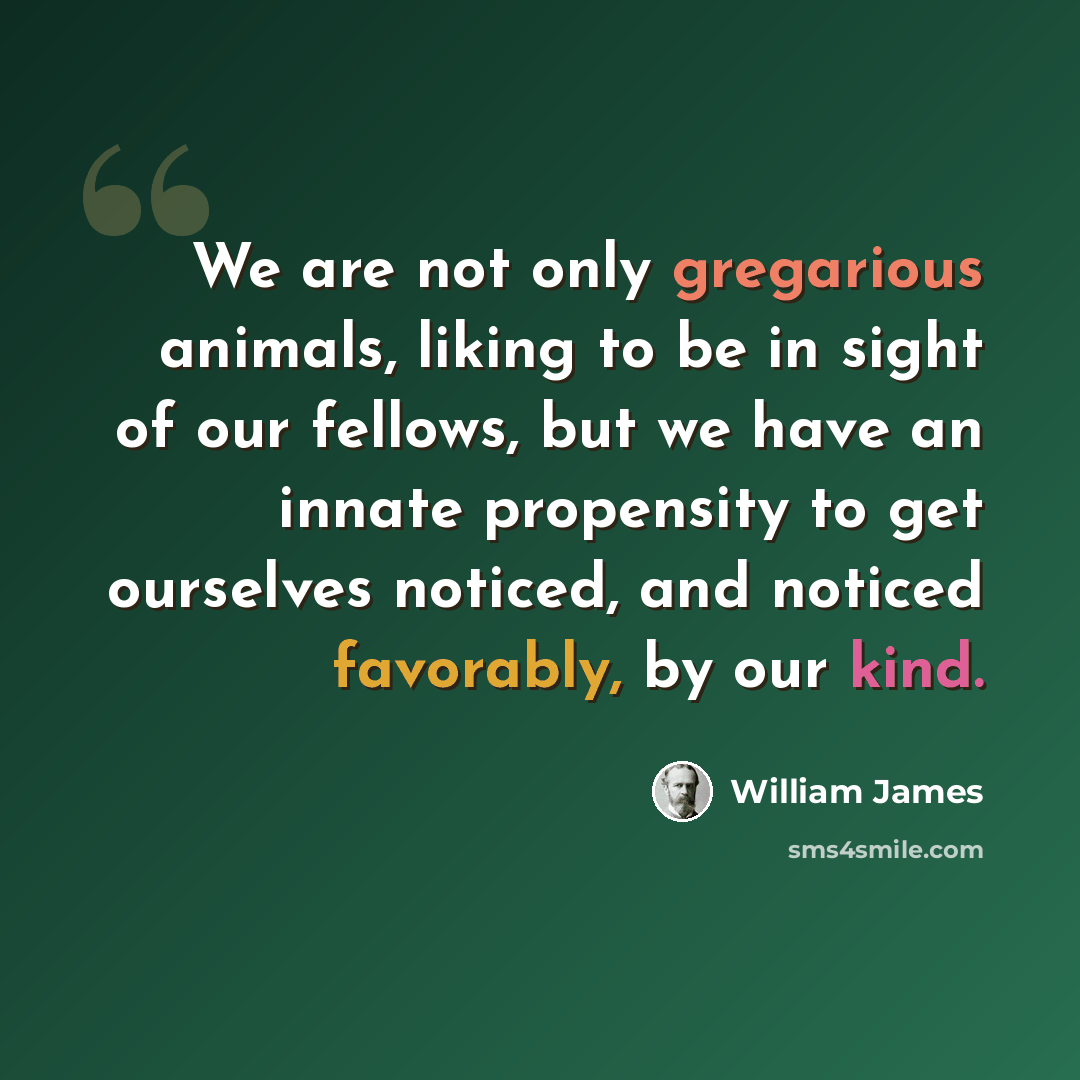 “We are not only gregarious animals, liking to be in sight of our fellows, but we have an innate propensity to get ourselves noticed, and noticed favorably, by our kind.” quote by William James