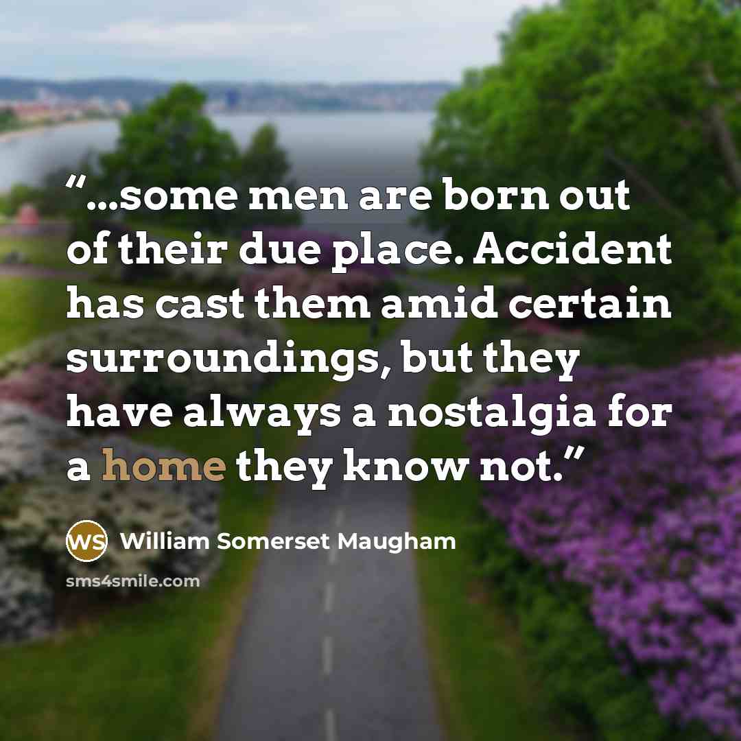 “...some men are born out of their due place. Accident has cast them amid certain surroundings, but they have always a nostalgia for a home they know not.” quote by William Somerset Maugham