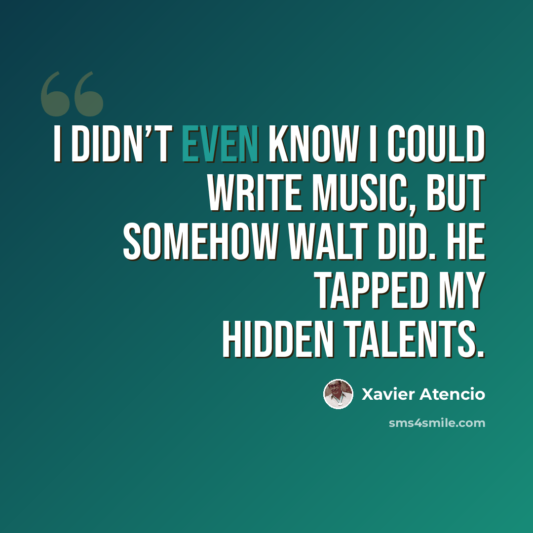 “I didn’t even know I could write music, but somehow Walt did. He tapped my hidden talents.” quote by Xavier Atencio